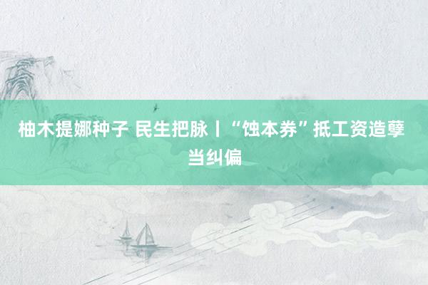 柚木提娜种子 民生把脉丨“蚀本券”抵工资造孽 当纠偏