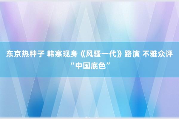 东京热种子 韩寒现身《风骚一代》路演 不雅众评“中国底色”