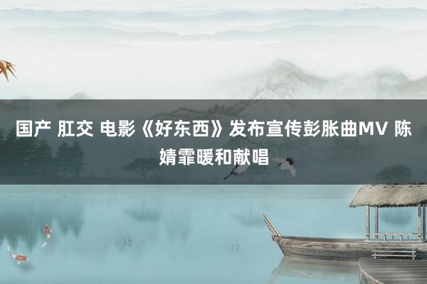 国产 肛交 电影《好东西》发布宣传彭胀曲MV 陈婧霏暖和献唱