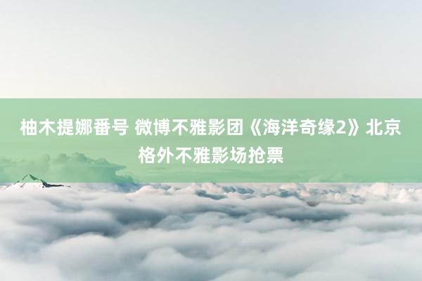 柚木提娜番号 微博不雅影团《海洋奇缘2》北京格外不雅影场抢票