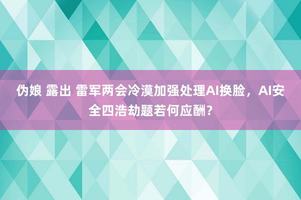 伪娘 露出 雷军两会冷漠加强处理AI换脸，AI安全四浩劫题若何应酬？