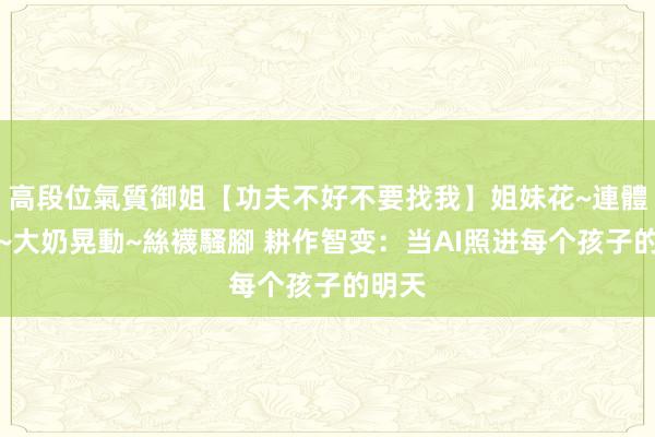 高段位氣質御姐【功夫不好不要找我】姐妹花~連體絲襪~大奶晃動~絲襪騷腳 耕作智变：当AI照进每个孩子的明天