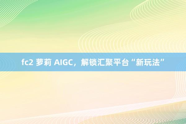 fc2 萝莉 AIGC，解锁汇聚平台“新玩法”