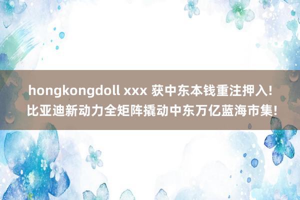 hongkongdoll xxx 获中东本钱重注押入! 比亚迪新动力全矩阵撬动中东万亿蓝海市集!