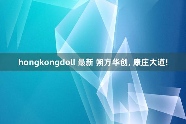 hongkongdoll 最新 朔方华创， 康庄大道!
