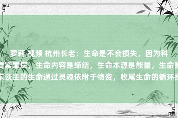 萝莉 视频 杭州长老:生命是不会损失,因为科学对生命的相识产生了要紧罪戾,生命内容是缔结,生命本源是能量,生命是灵魂花式存在。东谈主的生命通过灵魂依附于物资,收尾生命的循环投胎,收尾生命不灭,工夫不灭,这是生命...