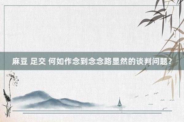 麻豆 足交 何如作念到念念路显然的谈判问题？