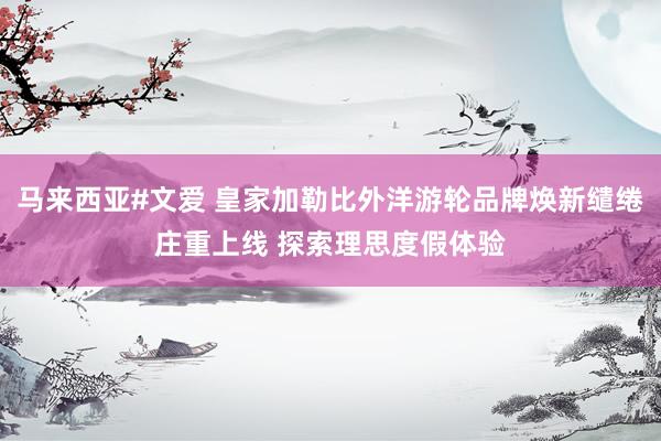 马来西亚#文爱 皇家加勒比外洋游轮品牌焕新缱绻庄重上线 探索理思度假体验