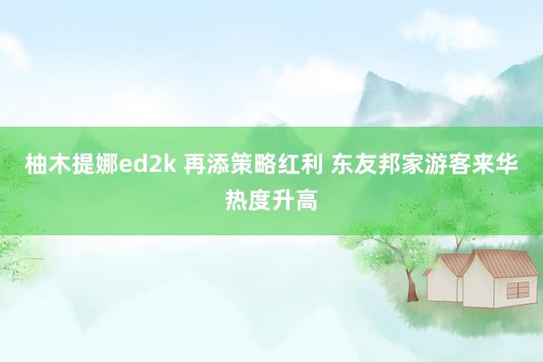 柚木提娜ed2k 再添策略红利 东友邦家游客来华热度升高