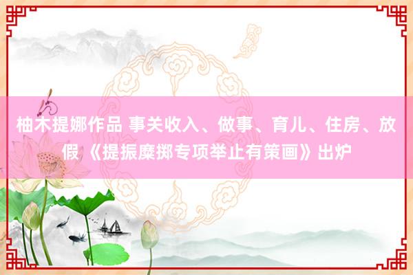 柚木提娜作品 事关收入、做事、育儿、住房、放假 《提振糜掷专项举止有策画》出炉