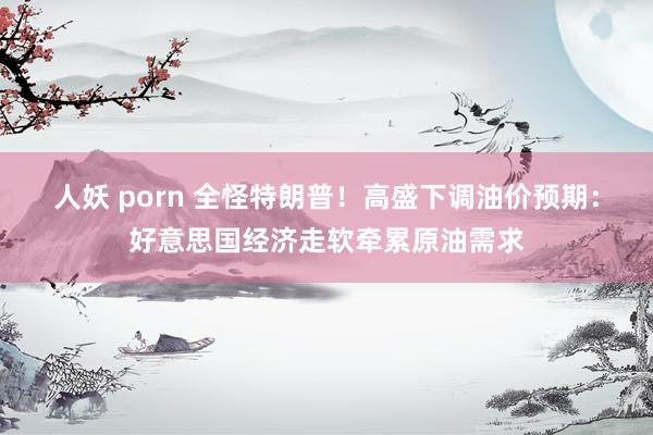 人妖 porn 全怪特朗普！高盛下调油价预期：好意思国经济走软牵累原油需求