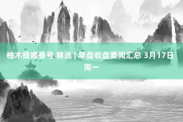 柚木提娜番号 精选 | 早盘收盘要闻汇总 3月17日 周一
