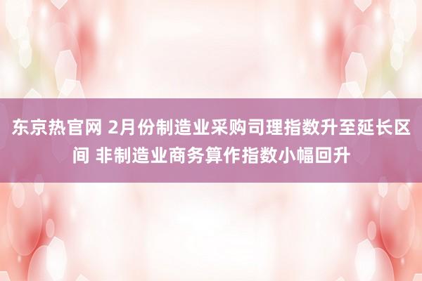 东京热官网 2月份制造业采购司理指数升至延长区间 非制造业商务算作指数小幅回升