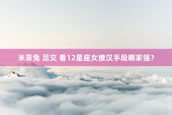 米菲兔 足交 看12星座女撩汉手段哪家强？