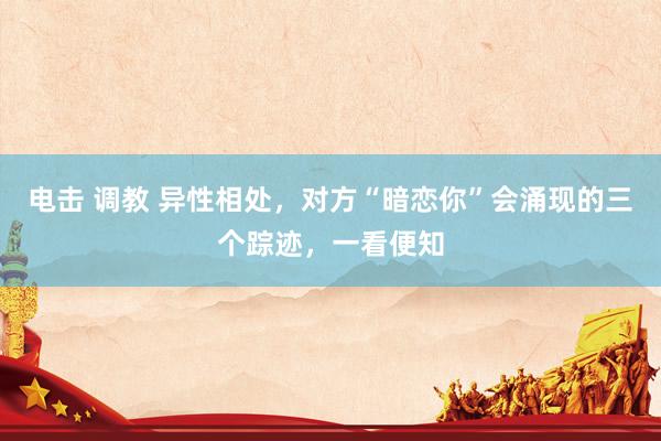 电击 调教 异性相处，对方“暗恋你”会涌现的三个踪迹，一看便知