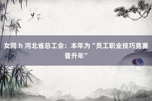 女同 h 河北省总工会：本年为“员工职业技巧竞赛晋升年”