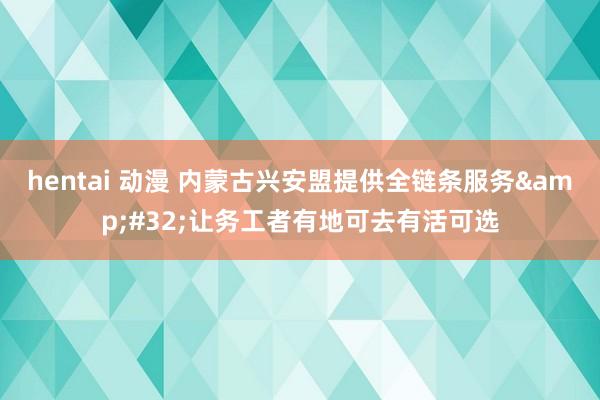 hentai 动漫 内蒙古兴安盟提供全链条服务&#32;让务工者有地可去有活可选