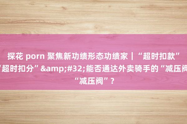 探花 porn 聚焦新功绩形态功绩家｜“超时扣款”变“超时扣分”&#32;能否通达外卖骑手的“减压阀”？