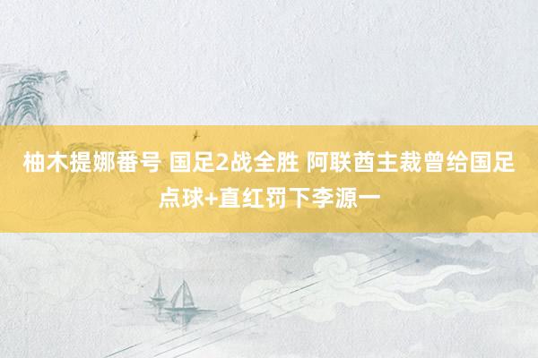 柚木提娜番号 国足2战全胜 阿联酋主裁曾给国足点球+直红罚下李源一