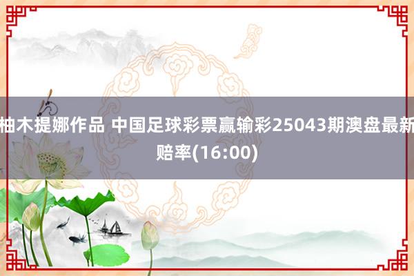 柚木提娜作品 中国足球彩票赢输彩25043期澳盘最新赔率(16:00)