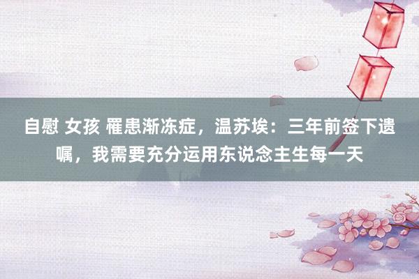 自慰 女孩 罹患渐冻症，温苏埃：三年前签下遗嘱，我需要充分运用东说念主生每一天