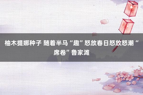 柚木提娜种子 随着半马“趣”怒放春日怒放怒潮“席卷”鲁家滩