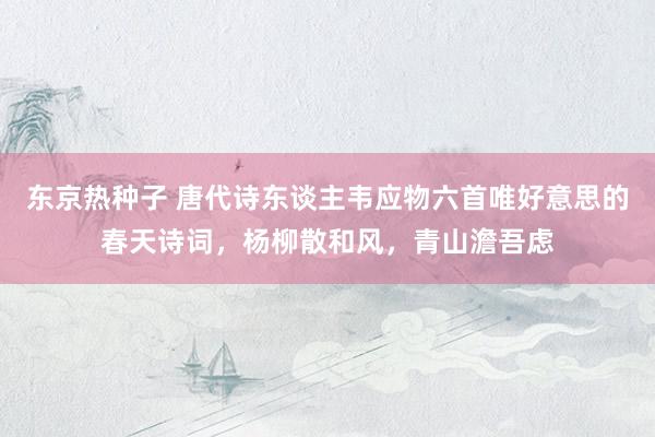 东京热种子 唐代诗东谈主韦应物六首唯好意思的春天诗词，杨柳散和风，青山澹吾虑