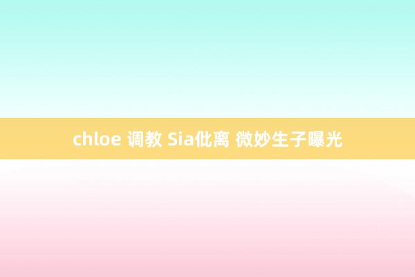 chloe 调教 Sia仳离 微妙生子曝光