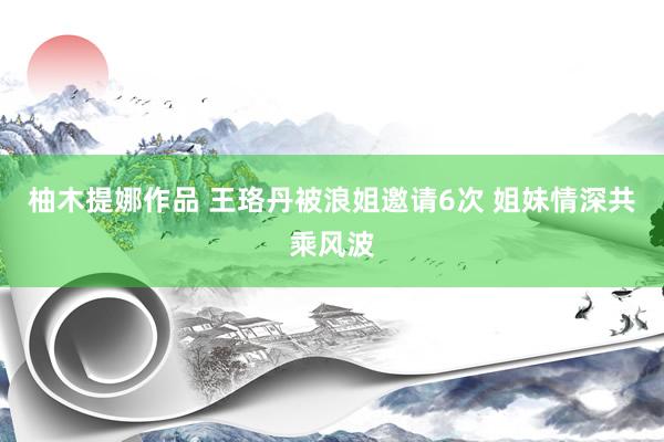 柚木提娜作品 王珞丹被浪姐邀请6次 姐妹情深共乘风波