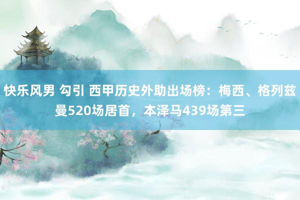 快乐风男 勾引 西甲历史外助出场榜：梅西、格列兹曼520场居首，本泽马439场第三