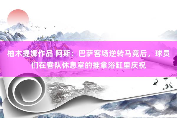 柚木提娜作品 阿斯：巴萨客场逆转马竞后，球员们在客队休息室的推拿浴缸里庆祝