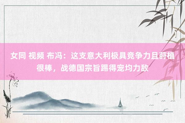 女同 视频 布冯：这支意大利极具竞争力且莳植很棒，战德国宗旨踢得宠均力敌