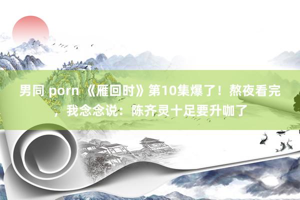 男同 porn 《雁回时》第10集爆了！熬夜看完，我念念说：陈齐灵十足要升咖了