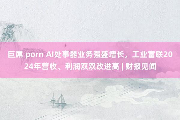 巨屌 porn AI处事器业务强盛增长，工业富联2024年营收、利润双双改进高 | 财报见闻