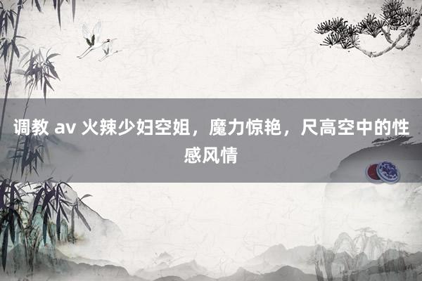 调教 av 火辣少妇空姐，魔力惊艳，尺高空中的性感风情