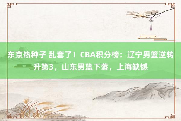 东京热种子 乱套了！CBA积分榜：辽宁男篮逆转升第3，山东男篮下落，上海缺憾