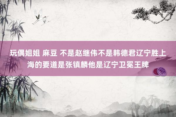 玩偶姐姐 麻豆 不是赵继伟不是韩德君辽宁胜上海的要道是张镇麟他是辽宁卫冕王牌