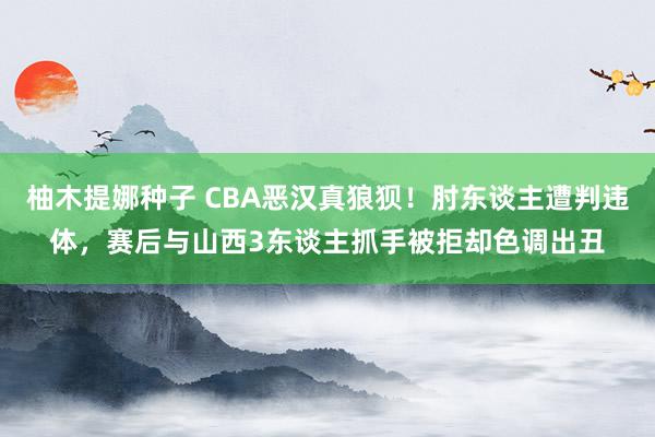 柚木提娜种子 CBA恶汉真狼狈！肘东谈主遭判违体，赛后与山西3东谈主抓手被拒却色调出丑