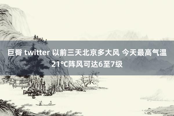 巨臀 twitter 以前三天北京多大风 今天最高气温21℃阵风可达6至7级