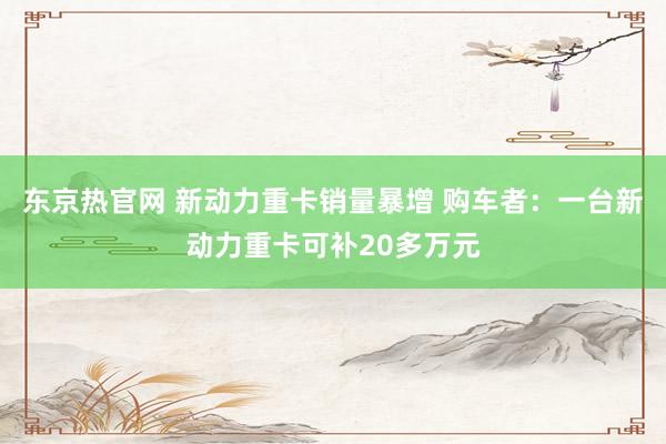 东京热官网 新动力重卡销量暴增 购车者：一台新动力重卡可补20多万元