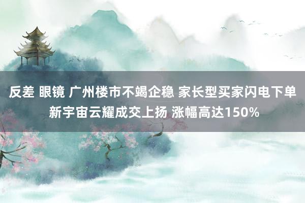 反差 眼镜 广州楼市不竭企稳 家长型买家闪电下单 新宇宙云耀成交上扬 涨幅高达150%