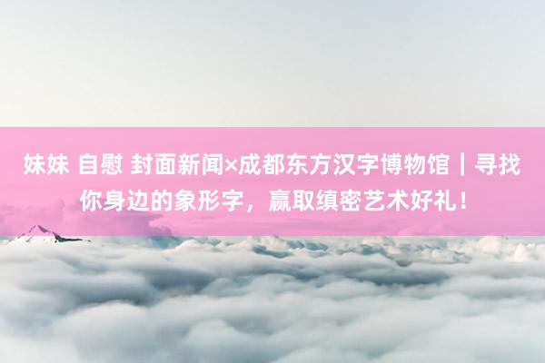 妹妹 自慰 封面新闻×成都东方汉字博物馆｜寻找你身边的象形字，赢取缜密艺术好礼！