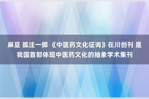 麻豆 孤注一掷 《中医药文化征询》在川创刊 是我国首部体现中医药文化的抽象学术集刊