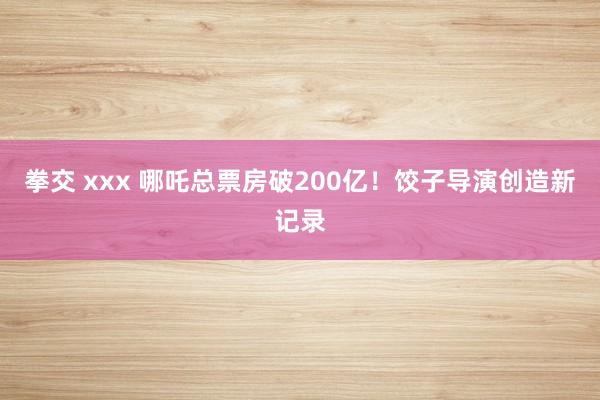 拳交 xxx 哪吒总票房破200亿！饺子导演创造新记录