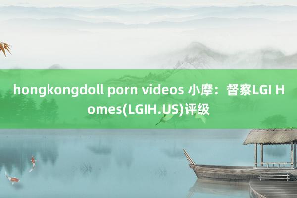 hongkongdoll porn videos 小摩：督察LGI Homes(LGIH.US)评级