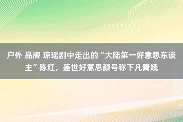 户外 品牌 琼瑶剧中走出的“大陆第一好意思东谈主”陈红，盛世好意思颜号称下凡青娥