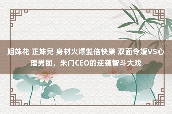 姐妹花 正妹兒 身材火爆雙倍快樂 双面令嫒VS心理男团，朱门CEO的逆袭智斗大戏