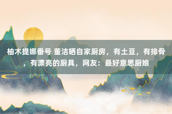柚木提娜番号 董洁晒自家厨房，有土豆，有排骨，有漂亮的厨具，网友：最好意思厨娘