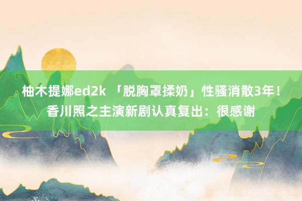 柚木提娜ed2k 「脱胸罩揉奶」性骚消散3年！香川照之主演新剧认真复出：很感谢