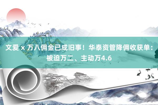 文爱 x 万八佣金已成旧事！华泰资管降佣收获单：被迫万二、主动万4.6